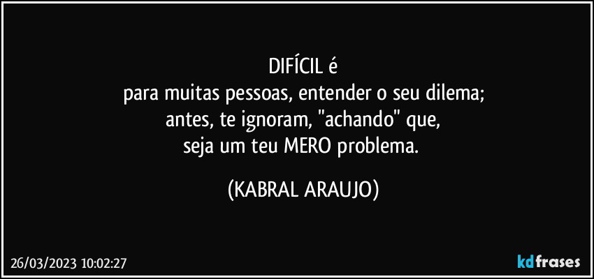 DIFÍCIL é
para muitas pessoas, entender o seu dilema;
antes, te ignoram, "achando" que,
seja um teu MERO problema. (KABRAL ARAUJO)