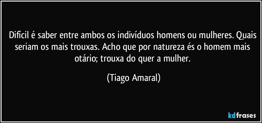 Difícil é saber entre ambos os indivíduos homens ou mulheres. Quais seriam os mais trouxas. Acho que por natureza és o homem mais otário; trouxa do quer a mulher. (Tiago Amaral)