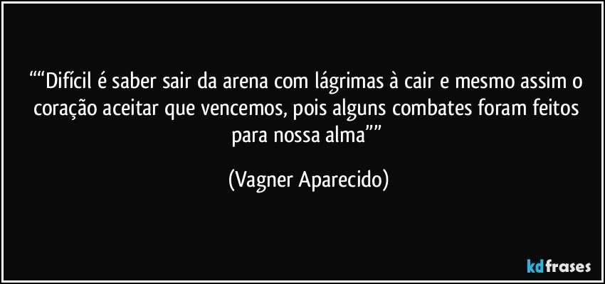 ““Difícil é saber sair da arena com lágrimas à cair e mesmo assim o coração aceitar que vencemos, pois alguns combates foram feitos para nossa alma”” (Vagner Aparecido)