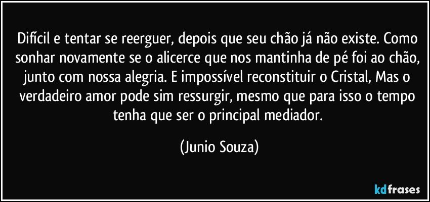 Difícil e tentar se reerguer, depois que seu chão já não existe. Como sonhar novamente se o alicerce que nos mantinha de pé foi ao chão, junto com nossa alegria. E impossível reconstituir o Cristal, Mas o verdadeiro amor pode sim ressurgir, mesmo que para isso o tempo tenha que ser o principal mediador. (Junio Souza)