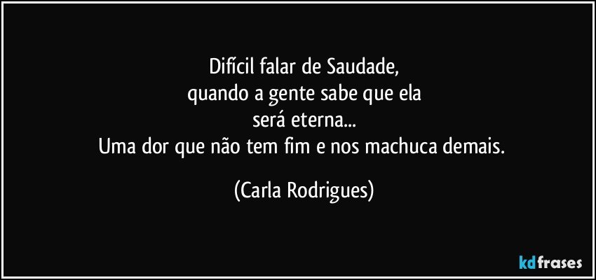 Difícil falar de Saudade,
quando a gente sabe que ela
será eterna...
Uma dor que não tem fim e nos machuca demais. (Carla Rodrigues)