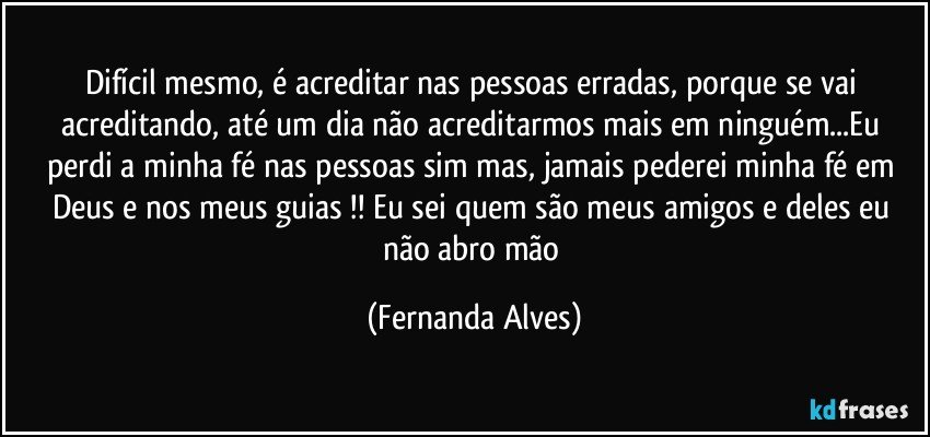 Difícil mesmo, é acreditar nas pessoas erradas, porque se vai acreditando, até um dia não acreditarmos mais em ninguém...Eu perdi a minha fé nas pessoas sim mas, jamais pederei minha fé em Deus e nos meus guias !! Eu sei quem são meus amigos e deles eu não abro mão (Fernanda Alves)