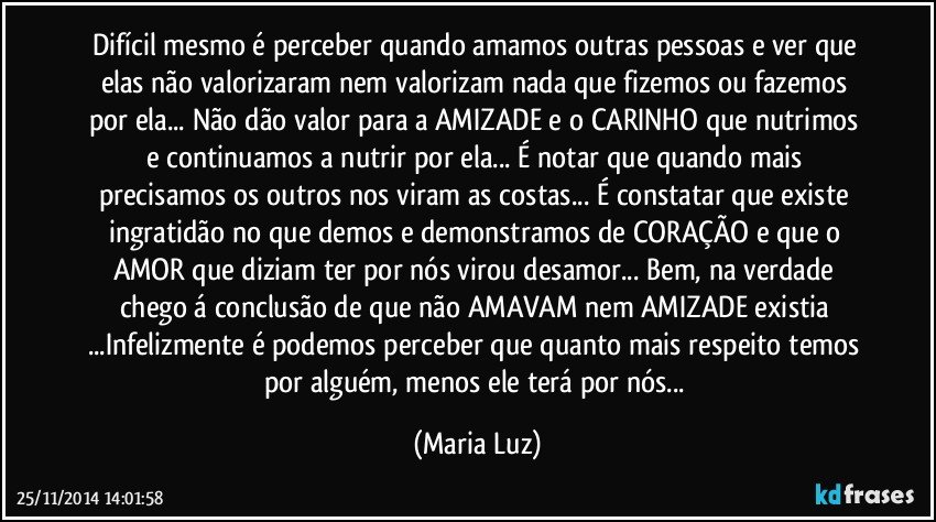 Difícil mesmo é perceber quando amamos outras pessoas e ver que elas não valorizaram nem valorizam nada que fizemos ou fazemos por ela... Não dão valor para a AMIZADE e o CARINHO que nutrimos e continuamos a nutrir por ela... É notar que quando mais precisamos os outros nos viram as costas... É constatar que existe ingratidão no que demos e demonstramos de CORAÇÃO e que o AMOR que diziam ter por nós virou desamor... Bem, na verdade chego á conclusão de que não AMAVAM nem AMIZADE existia ...Infelizmente é podemos perceber que quanto mais respeito temos por alguém, menos ele terá por nós... (Maria Luz)