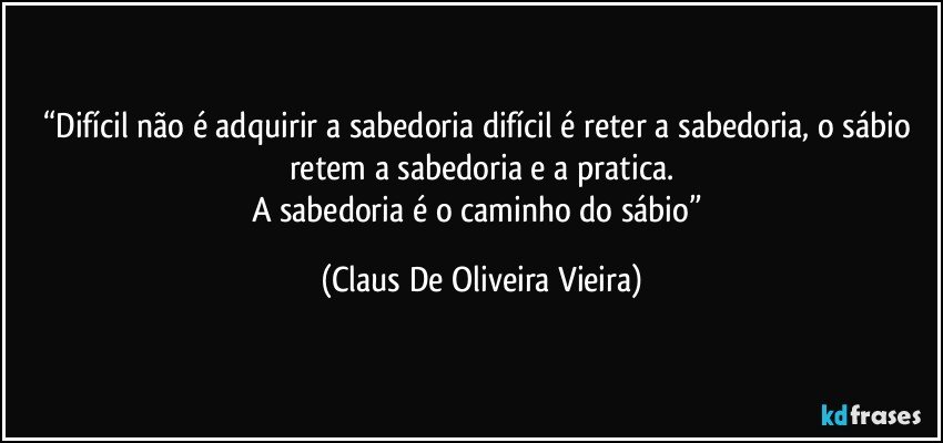 “Difícil não é adquirir a sabedoria difícil é reter a sabedoria, o sábio retem a sabedoria e a pratica.
A sabedoria é o caminho do sábio” (Claus De Oliveira Vieira)