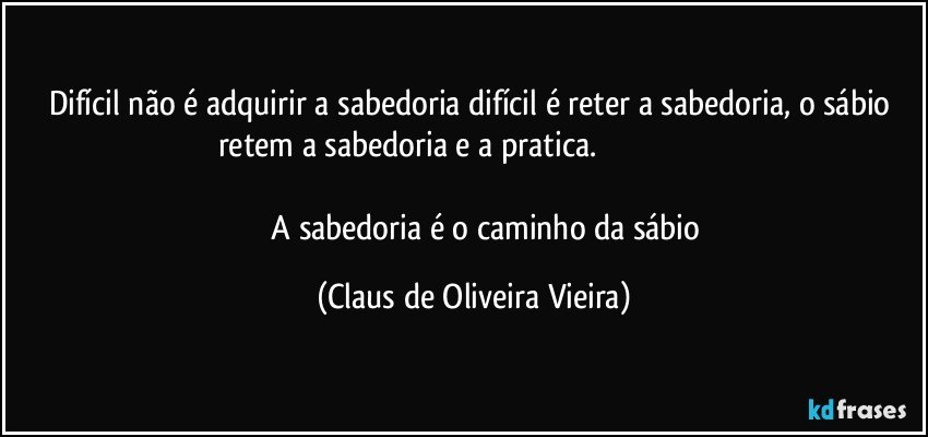 Difícil não é adquirir a sabedoria difícil é reter a sabedoria,  o sábio retem a sabedoria e a pratica.                                                                                                                         
                A sabedoria é o caminho da sábio (Claus de Oliveira Vieira)