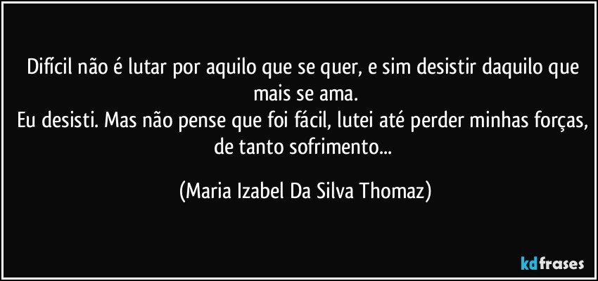 Difícil não é lutar por aquilo que se quer, e sim desistir daquilo que mais se ama.
Eu desisti. Mas não pense que foi fácil, lutei até perder minhas forças, de tanto sofrimento... (Maria Izabel Da Silva Thomaz)