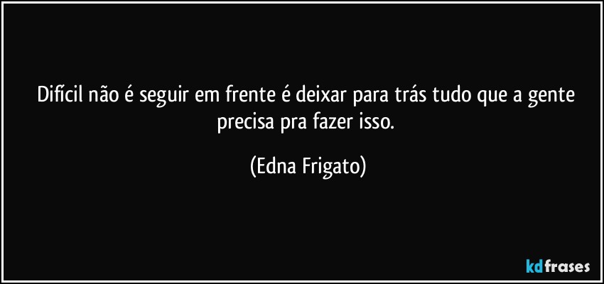 Difícil não é seguir em frente é deixar para trás tudo que a gente precisa pra fazer isso. (Edna Frigato)