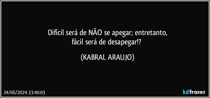 Difícil será de NÃO se apegar; entretanto,
fácil será de desapegar!? (KABRAL ARAUJO)