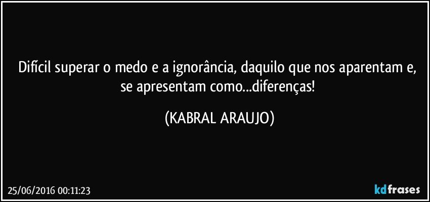 Difícil superar o medo e a ignorância, daquilo que nos aparentam e, se apresentam como...diferenças! (KABRAL ARAUJO)