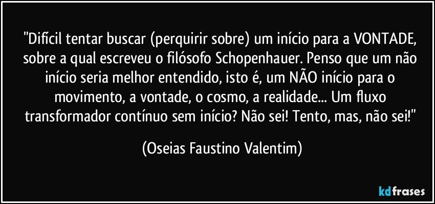 "Difícil tentar buscar (perquirir sobre) um início para a VONTADE, sobre a qual escreveu o filósofo Schopenhauer. Penso que um não início seria melhor entendido, isto é, um NÃO início para o movimento, a vontade, o cosmo, a realidade... Um fluxo transformador contínuo sem início? Não sei! Tento, mas, não sei!" (Oseias Faustino Valentim)