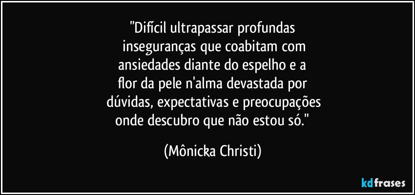 "Difícil ultrapassar profundas
 inseguranças que coabitam com
 ansiedades diante do espelho e a 
flor da pele  n'alma devastada por
 dúvidas, expectativas e preocupações
 onde descubro que não estou só." (Mônicka Christi)