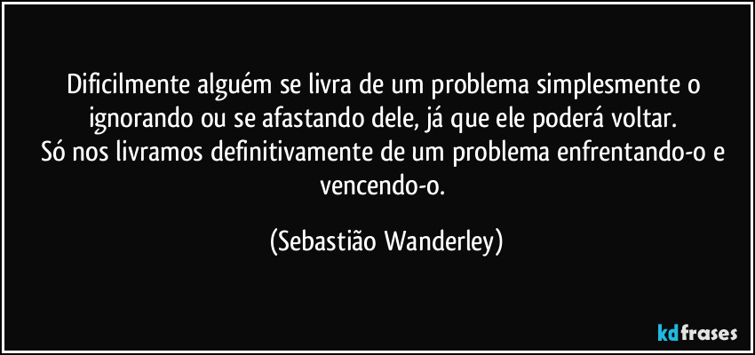 Dificilmente alguém se livra de um problema simplesmente o ignorando ou se afastando dele, já que ele poderá voltar. 
Só nos livramos definitivamente de um problema enfrentando-o e vencendo-o. (Sebastião Wanderley)