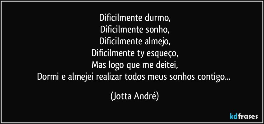 Dificilmente durmo,
Dificilmente sonho,
Dificilmente almejo,
Dificilmente ty esqueço,
Mas logo que me deitei,
Dormi e almejei realizar todos meus sonhos contigo... (Jotta André)