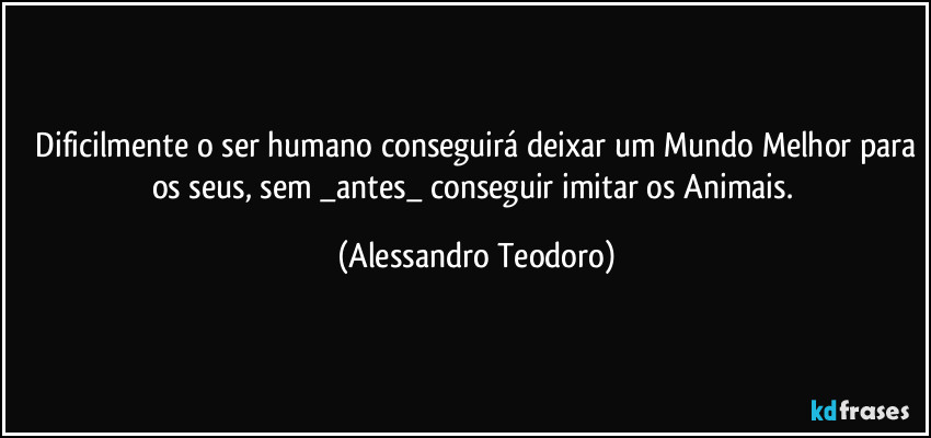 ⁠Dificilmente o ser humano conseguirá deixar um Mundo Melhor para os seus, sem _antes_ conseguir imitar os Animais. (Alessandro Teodoro)