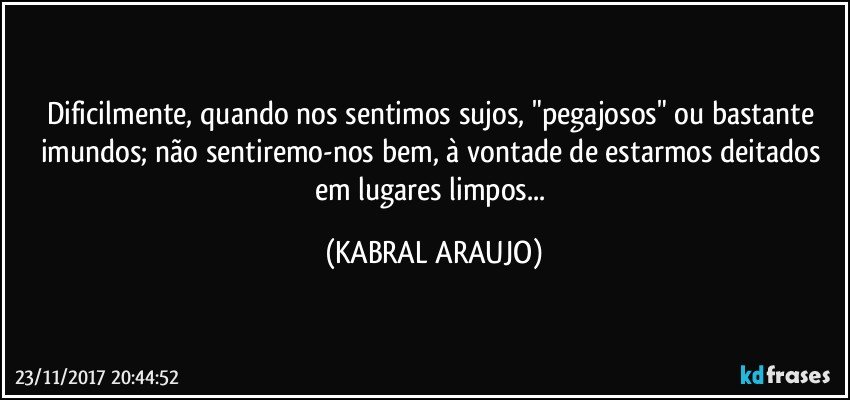 Dificilmente, quando nos sentimos sujos, "pegajosos" ou bastante imundos; não sentiremo-nos bem, à vontade de estarmos deitados em lugares limpos... (KABRAL ARAUJO)