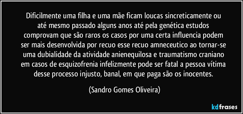 Dificilmente uma filha e uma mãe ficam loucas sincreticamente ou até mesmo passado alguns anos até pela genética estudos comprovam que são raros os casos por uma certa influencia podem ser mais desenvolvida por recuo esse recuo amneceutico ao tornar-se uma dubialidade da atividade anienequilosa e traumatismo craniano em casos de esquizofrenia infelizmente pode ser fatal a pessoa vítima desse processo injusto, banal, em que paga são os inocentes. (Sandro Gomes Oliveira)