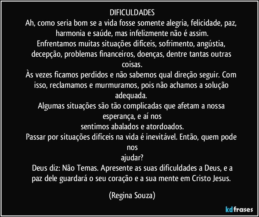 DIFICULDADES
Ah, como seria bom se a vida fosse somente alegria, felicidade, paz, harmonia e saúde, mas infelizmente não é assim.
Enfrentamos muitas situações difíceis, sofrimento, angústia, decepção, problemas financeiros, doenças, dentre tantas outras coisas.
Às vezes ficamos perdidos e não sabemos qual direção seguir. Com isso, reclamamos e murmuramos, pois não achamos a solução adequada. 
Algumas situações são tão complicadas que afetam a nossa esperança, e aí nos
sentimos abalados e atordoados.
Passar por situações difíceis na vida é inevitável. Então, quem pode nos
ajudar?
Deus diz: Não Temas. Apresente as suas dificuldades a Deus, e a
paz dele guardará o seu coração e a sua mente em Cristo Jesus. (Regina Souza)