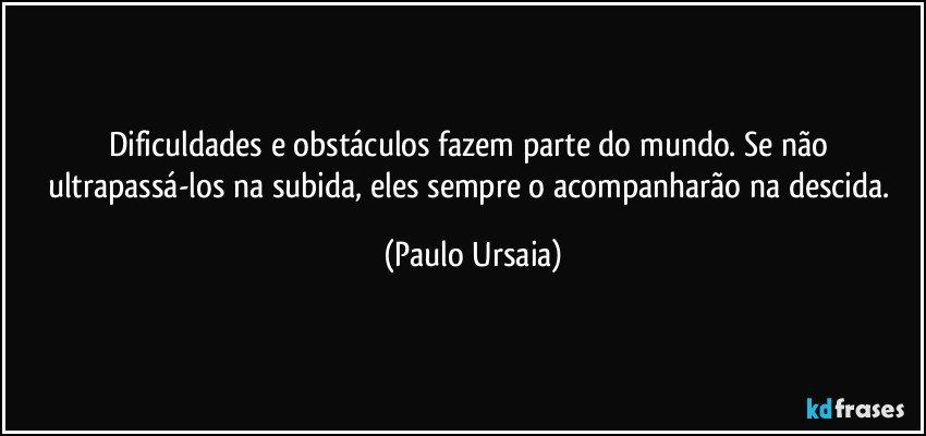 Dificuldades e obstáculos fazem parte do mundo. Se não ultrapassá-los na subida, eles sempre o acompanharão na descida. (Paulo Ursaia)