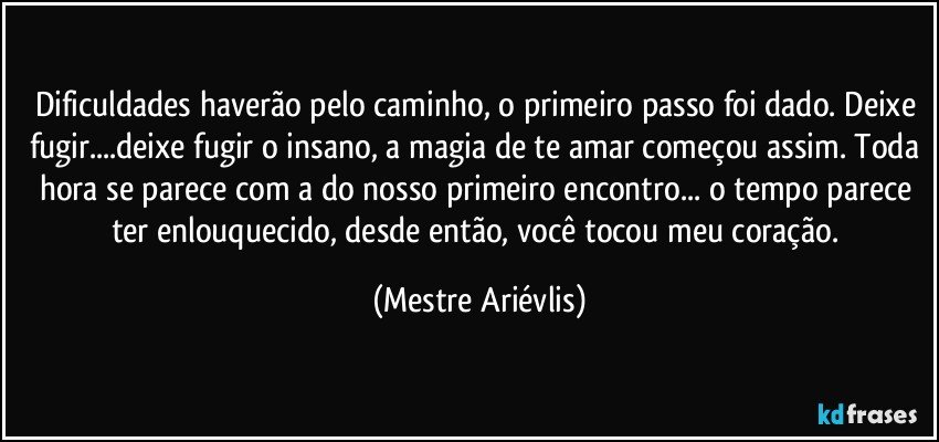 Dificuldades haverão pelo caminho, o primeiro passo foi dado. Deixe fugir...deixe fugir o insano, a magia de te amar começou assim. Toda hora se parece com a do nosso primeiro encontro... o tempo parece ter enlouquecido, desde então, você tocou meu coração. (Mestre Ariévlis)