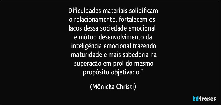 "Dificuldades materiais solidificam 
o relacionamento, fortalecem os 
laços dessa sociedade emocional 
e mútuo desenvolvimento da
 inteligência emocional trazendo
 maturidade e mais sabedoria na
 superação em prol do mesmo
 propósito objetivado." (Mônicka Christi)