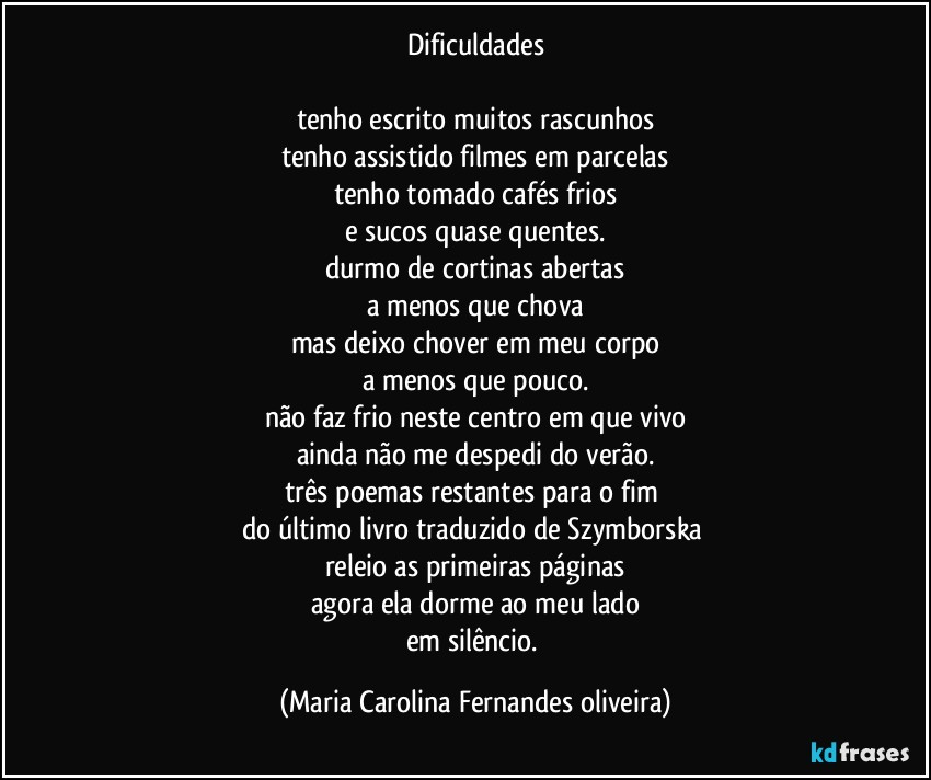 Dificuldades

tenho escrito muitos rascunhos
tenho assistido filmes em parcelas
tenho tomado cafés frios
e sucos quase quentes.
durmo de cortinas abertas
a menos que chova
mas deixo chover em meu corpo
a menos que pouco.
não faz frio neste centro em que vivo
ainda não me despedi do verão.
três poemas restantes para o fim 
do último livro traduzido de Szymborska 
releio as primeiras páginas
agora ela dorme ao meu lado
em silêncio. (Maria Carolina Fernandes oliveira)