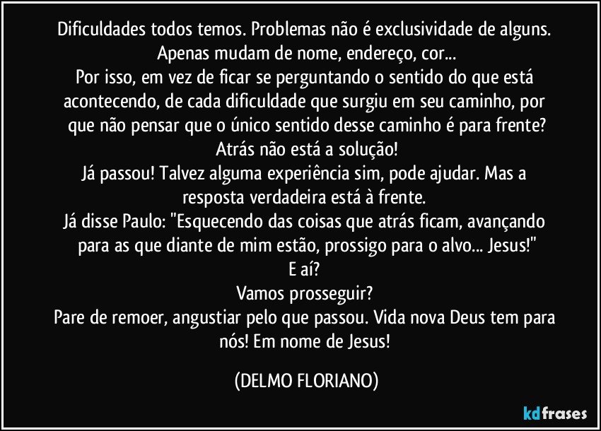 Dificuldades todos temos. Problemas não é exclusividade de alguns. Apenas mudam de nome, endereço, cor...
Por isso, em vez de ficar se perguntando o sentido do que está acontecendo, de cada dificuldade que surgiu em seu caminho, por que não pensar que o único sentido desse caminho é para frente?
Atrás não está a solução!
Já passou! Talvez alguma experiência sim, pode ajudar. Mas a resposta verdadeira está à frente. 
Já disse Paulo: "Esquecendo das coisas que atrás ficam, avançando para as que diante de mim estão, prossigo para o alvo... Jesus!"
E aí? 
Vamos prosseguir? 
Pare de remoer, angustiar pelo que passou. Vida nova Deus tem para nós! Em nome de Jesus! (DELMO FLORIANO)