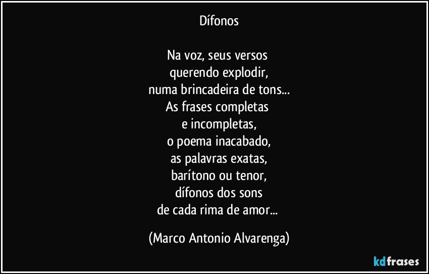 Dífonos

Na voz, seus versos 
querendo explodir,
numa brincadeira de tons...
As frases completas 
e incompletas,
o poema inacabado,
as palavras exatas,
barítono ou tenor,
dífonos dos sons
de cada rima de amor... (Marco Antonio Alvarenga)