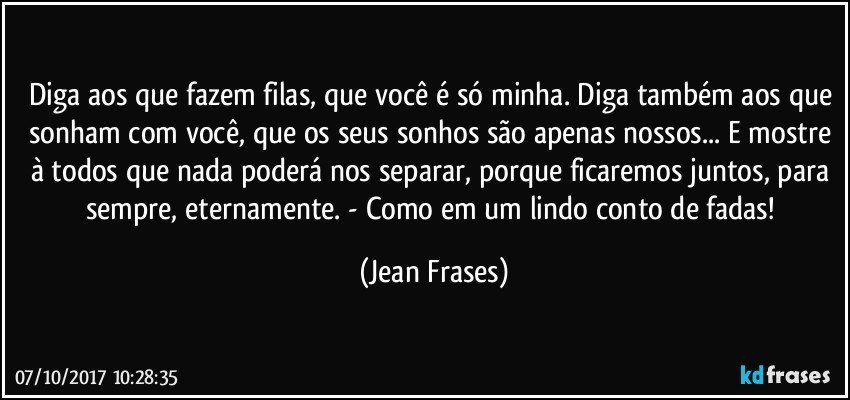 Diga aos que fazem filas, que você é só minha. Diga também aos que sonham com você, que os seus sonhos são apenas nossos... E mostre à todos que nada poderá nos separar, porque ficaremos juntos, para sempre, eternamente. - Como em um lindo conto de fadas! (Jean Frases)