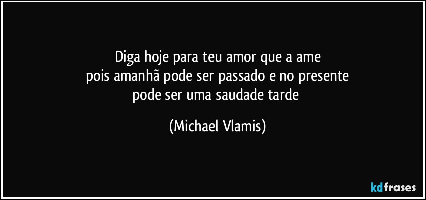 Diga hoje para teu amor que a ame
pois amanhã pode ser passado e no presente
pode ser uma saudade tarde (Michael Vlamis)