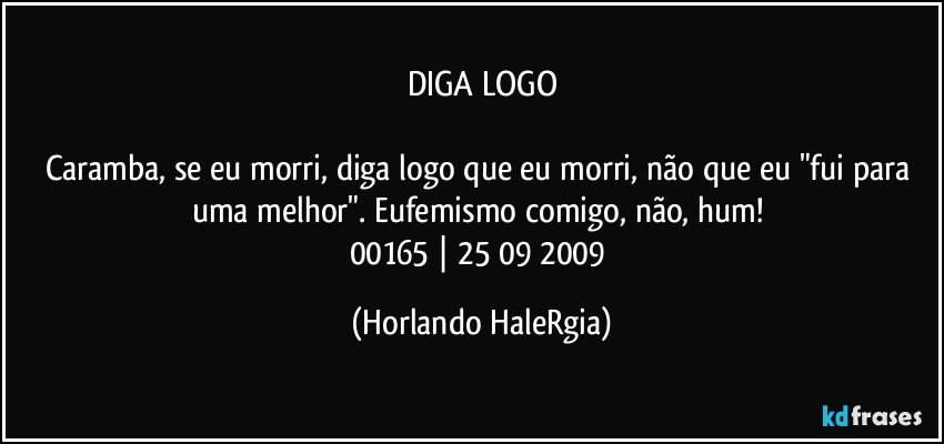 DIGA LOGO

Caramba, se eu morri, diga logo que eu morri, não que eu "fui para uma melhor". Eufemismo comigo, não, hum! 
00165 | 25/09/2009 (Horlando HaleRgia)