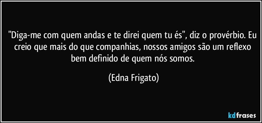 "Diga-me com quem andas e te direi quem tu és", diz o provérbio. Eu creio que mais do que companhias, nossos amigos são um reflexo bem definido de quem nós somos. (Edna Frigato)