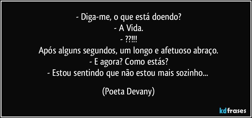 - Diga-me, o que está doendo?
- A Vida.
- ??!!!
Após alguns segundos, um longo e afetuoso abraço.
- E agora? Como estás?
- Estou sentindo que não estou mais sozinho... (Poeta Devany)