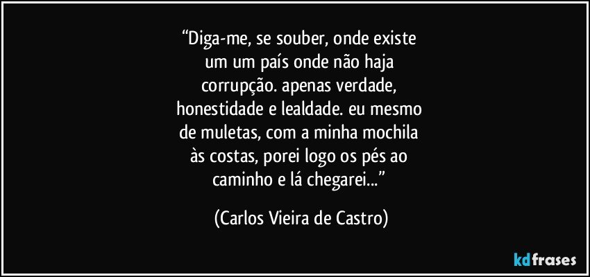 “Diga-me, se souber, onde existe 
um um país onde não haja 
corrupção. apenas verdade, 
honestidade e lealdade. eu mesmo 
de muletas, com a minha mochila 
às costas, porei logo os pés ao 
caminho e lá chegarei...” (Carlos Vieira de Castro)