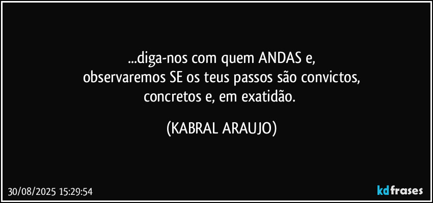 ...diga-nos com quem ANDAS e,
observaremos SE os teus passos são convictos,
concretos e, em exatidão. (KABRAL ARAUJO)