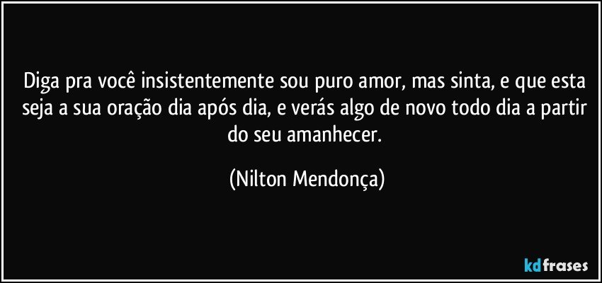 Diga pra você insistentemente sou puro amor, mas sinta,  e que esta seja a sua oração dia após dia, e verás algo de novo todo dia a partir do seu amanhecer. (Nilton Mendonça)