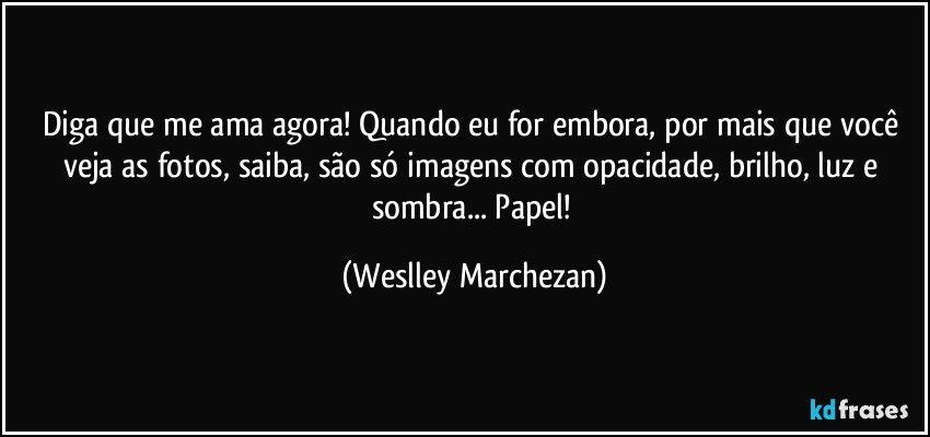 Diga que me ama agora! Quando eu for embora, por mais que você veja as fotos, saiba, são só imagens com opacidade, brilho, luz e sombra... Papel! (Weslley Marchezan)