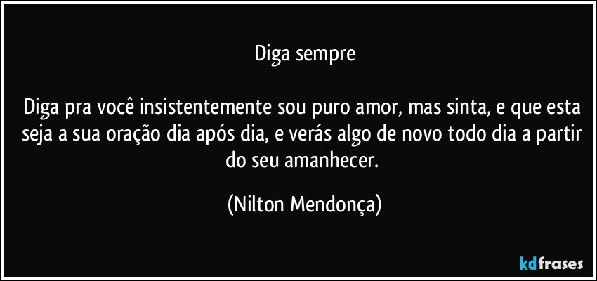 Diga sempre

Diga pra você insistentemente sou puro amor, mas sinta,  e que esta seja a sua oração dia após dia, e verás algo de novo todo dia a partir do seu amanhecer. (Nilton Mendonça)