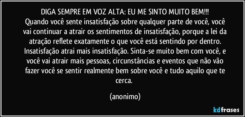 DIGA SEMPRE EM VOZ ALTA: EU ME SINTO MUITO BEM!!!
Quando você sente insatisfação sobre qualquer parte de você, você
vai continuar a atrair os sentimentos de insatisfação, porque a lei da
atração reflete exatamente o que você está sentindo por dentro.
Insatisfação atrai mais insatisfação. Sinta-se muito bem com você, e
você vai atrair mais pessoas, circunstâncias e eventos que não vão
fazer você se sentir realmente bem sobre você e tudo aquilo que te
cerca. (anonimo)