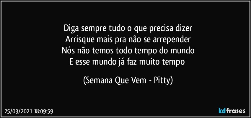 Diga sempre tudo o que precisa dizer
Arrisque mais pra não se arrepender
Nós não temos todo tempo do mundo
E esse mundo já faz muito tempo (Semana Que Vem - Pitty)