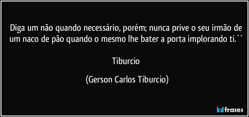 Diga um não quando necessário, porém; nunca prive o seu irmão de um naco de pão quando o mesmo lhe bater a porta implorando ti.´´ 

Tiburcio (Gerson Carlos Tiburcio)