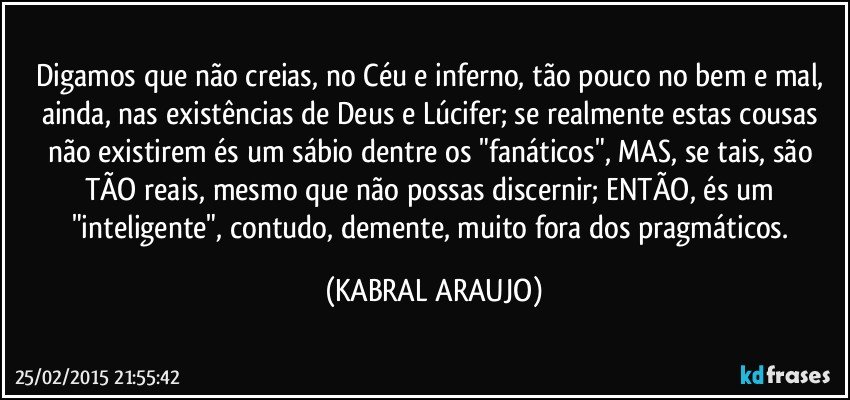 Digamos que não creias, no Céu e inferno, tão pouco no bem e mal, ainda, nas existências de Deus e Lúcifer; se realmente estas cousas não existirem és um sábio dentre os "fanáticos", MAS, se tais, são TÃO reais, mesmo que não possas discernir; ENTÃO, és um "inteligente", contudo, demente, muito fora dos pragmáticos. (KABRAL ARAUJO)