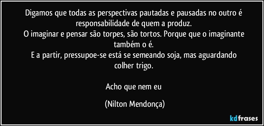 Digamos que todas as perspectivas pautadas e  pausadas no outro é responsabilidade de quem a produz. 
O imaginar e pensar são torpes, são tortos. Porque que o imaginante também o é. 
E a partir, pressupoe-se está se semeando soja, mas aguardando colher trigo. 

Acho que nem eu (Nilton Mendonça)