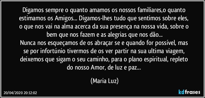 Digamos sempre o quanto amamos os nossos familiares,o  quanto estimamos os Amigos... Digamos-lhes tudo que sentimos sobre eles, o que nos vai na alma acerca da sua presença na nossa vida, sobre o bem que nos fazem e as alegrias que nos dão...
Nunca nos esqueçamos de os abraçar se e quando for possível, mas se por infortúnio tivermos de os ver partir na sua ultima viagem, deixemos que sigam o seu caminho, para o plano espiritual, repleto do nosso Amor, de luz e paz... (Maria Luz)