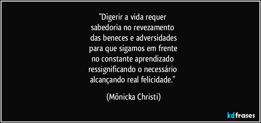 "Digerir a vida requer 
sabedoria no revezamento 
das beneces e adversidades
 para que sigamos em frente 
no constante aprendizado 
ressignificando o necessário 
alcançando real felicidade." (Mônicka Christi)