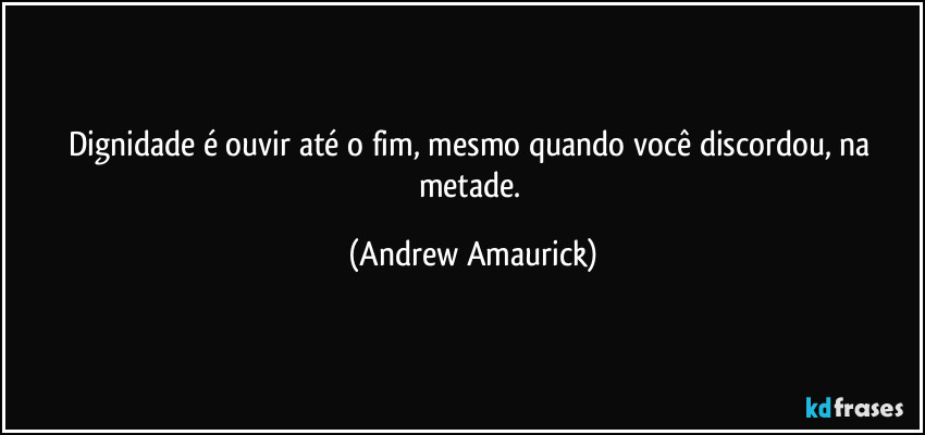 Dignidade é ouvir até o fim, mesmo quando você discordou, na metade. (Andrew Amaurick)