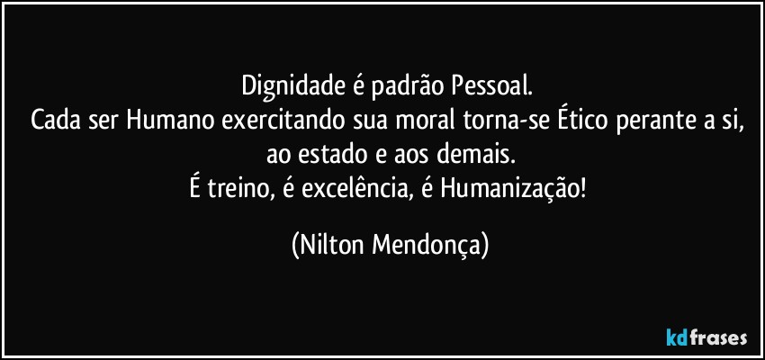 Dignidade é padrão Pessoal. 
Cada ser Humano exercitando sua moral torna-se Ético perante a si, ao estado e aos demais.
É treino, é excelência, é Humanização! (Nilton Mendonça)