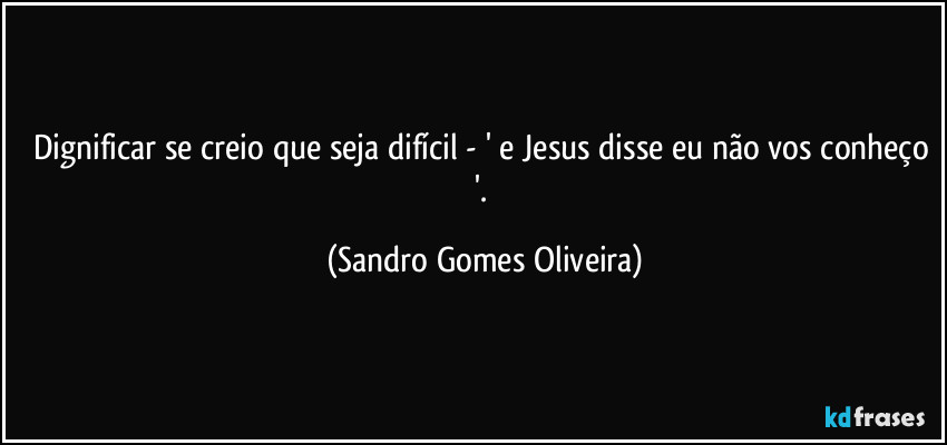 Dignificar se creio que seja difícil - ' e Jesus disse eu não vos conheço '. (Sandro Gomes Oliveira)