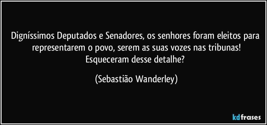 Digníssimos Deputados e Senadores, os senhores foram eleitos para representarem o povo, serem as suas vozes nas tribunas!
Esqueceram desse detalhe? (Sebastião Wanderley)