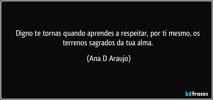 Digno te tornas quando aprendes a respeitar, por ti mesmo, os terrenos sagrados da tua alma. (Ana D Araujo)