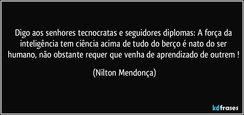 Digo aos senhores tecnocratas e seguidores diplomas: A  força da inteligência tem ciência acima de tudo do berço é nato do ser humano, não obstante requer que venha de aprendizado de outrem ! (Nilton Mendonça)